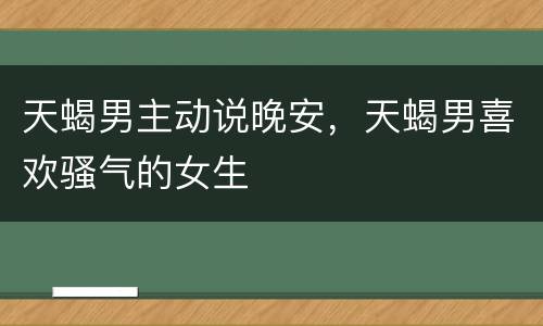 天蝎男主动说晚安，天蝎男喜欢骚气的女生
