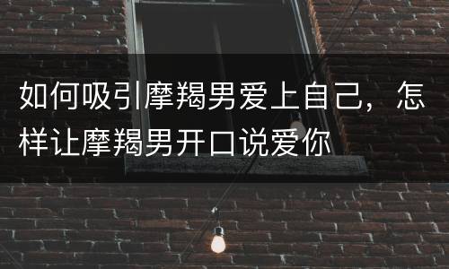 如何吸引摩羯男爱上自己，怎样让摩羯男开口说爱你