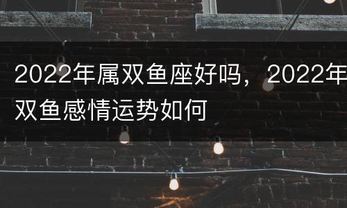 2022年属双鱼座好吗，2022年双鱼感情运势如何