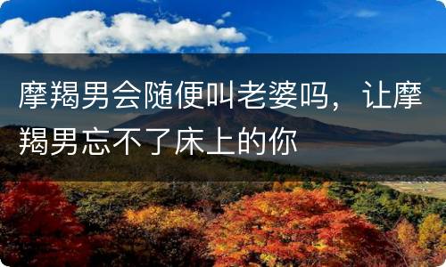 摩羯男会随便叫老婆吗，让摩羯男忘不了床上的你