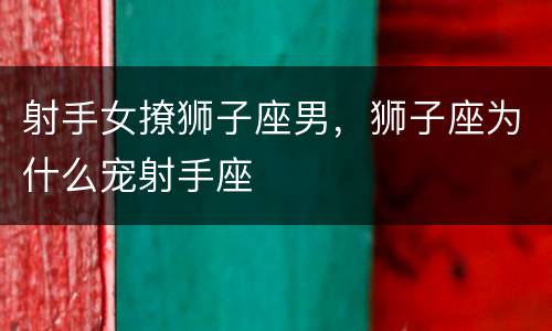 射手女撩狮子座男，狮子座为什么宠射手座