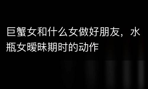 巨蟹女和什么女做好朋友，水瓶女暧昧期时的动作