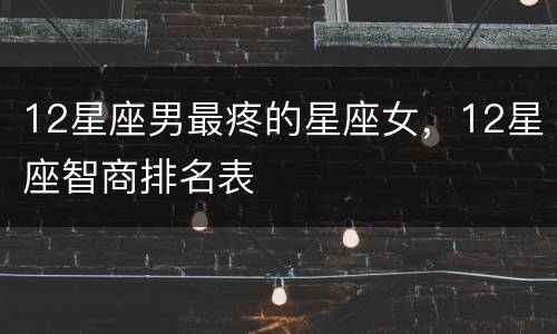 12星座男最疼的星座女，12星座智商排名表