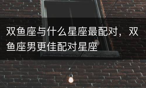双鱼座与什么星座最配对，双鱼座男更佳配对星座