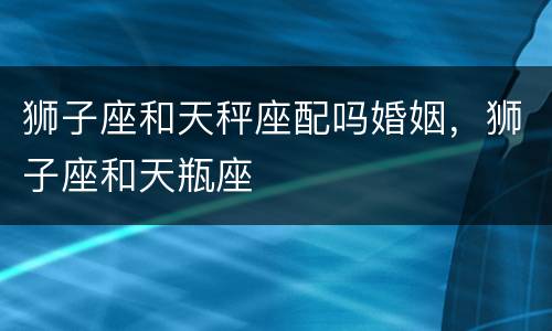 狮子座和天秤座配吗婚姻，狮子座和天瓶座