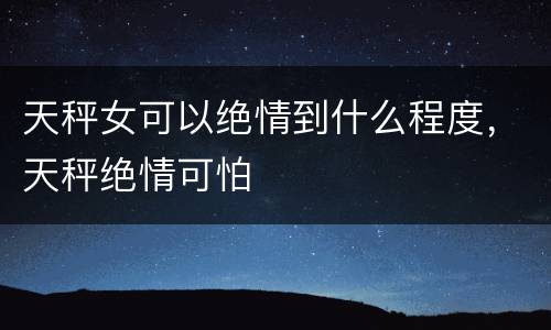天秤女可以绝情到什么程度，天秤绝情可怕