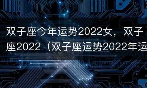 双子座今年运势2022女，双子座2022（双子座运势2022年运势详解）