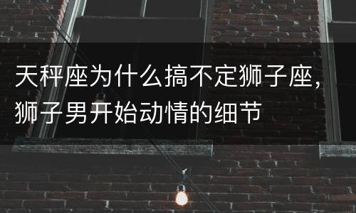 天秤座为什么搞不定狮子座，狮子男开始动情的细节