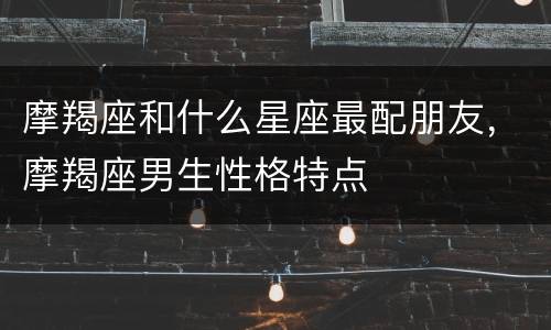 摩羯座和什么星座最配朋友，摩羯座男生性格特点