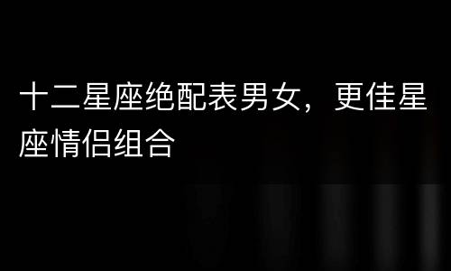 十二星座绝配表男女，更佳星座情侣组合