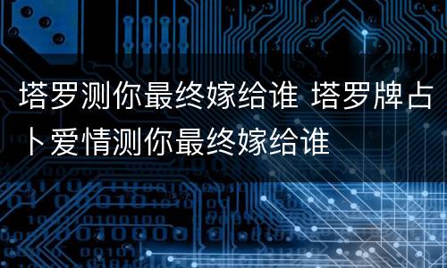 塔罗测你最终嫁给谁 塔罗牌占卜爱情测你最终嫁给谁