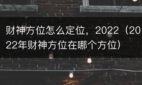 财神方位怎么定位，2022（2022年财神方位在哪个方位）