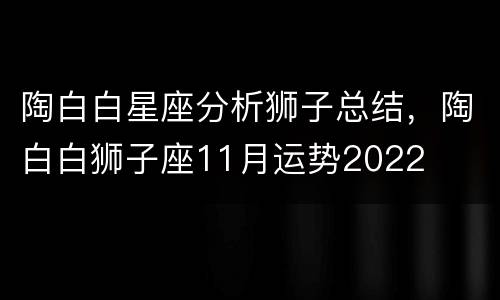 陶白白星座分析狮子总结，陶白白狮子座11月运势2022