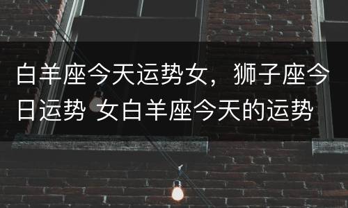 白羊座今天运势女，狮子座今日运势 女白羊座今天的运势