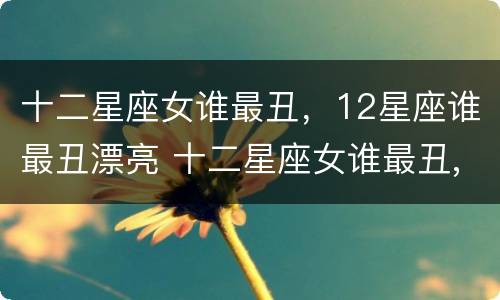 十二星座女谁最丑，12星座谁最丑漂亮 十二星座女谁最丑,12星座谁最丑漂亮
