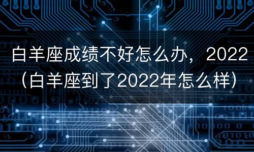 白羊座成绩不好怎么办，2022（白羊座到了2022年怎么样）