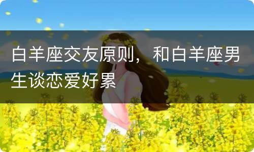 白羊座交友原则，和白羊座男生谈恋爱好累