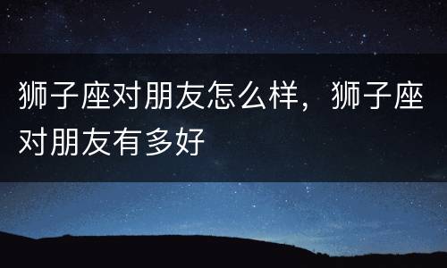 狮子座对朋友怎么样，狮子座对朋友有多好