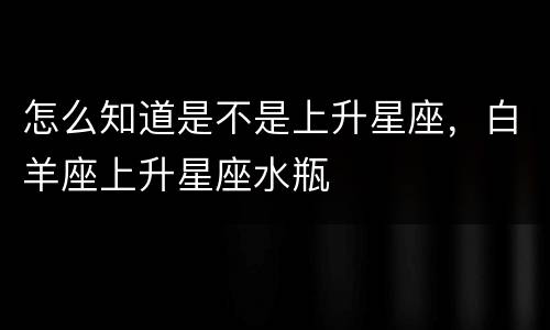 怎么知道是不是上升星座，白羊座上升星座水瓶