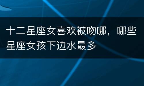 十二星座女喜欢被吻哪，哪些星座女孩下边水最多