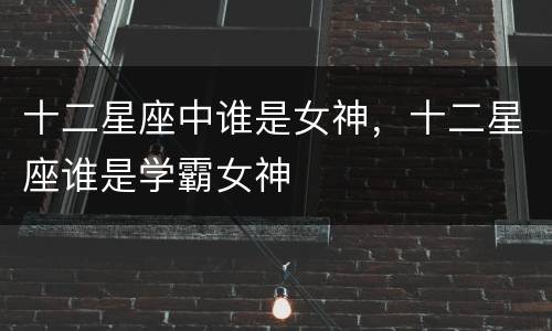 十二星座中谁是女神，十二星座谁是学霸女神