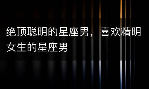 绝顶聪明的星座男，喜欢精明女生的星座男
