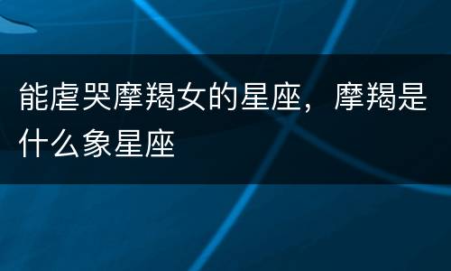 能虐哭摩羯女的星座，摩羯是什么象星座