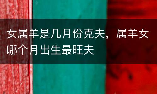 女属羊是几月份克夫，属羊女哪个月出生最旺夫