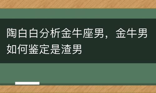 陶白白分析金牛座男，金牛男如何鉴定是渣男