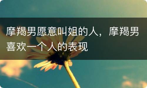 摩羯男愿意叫姐的人，摩羯男喜欢一个人的表现