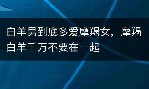 白羊男到底多爱摩羯女，摩羯白羊千万不要在一起