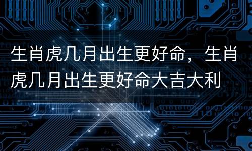 生肖虎几月出生更好命，生肖虎几月出生更好命大吉大利