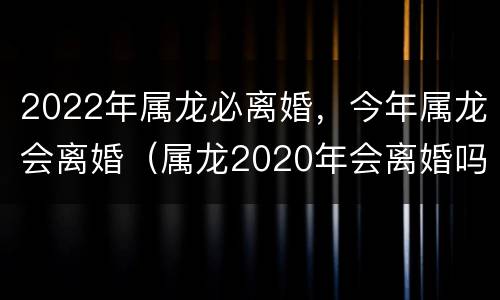 2022年属龙必离婚，今年属龙会离婚（属龙2020年会离婚吗）