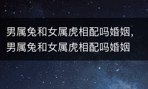 男属兔和女属虎相配吗婚姻，男属兔和女属虎相配吗婚姻