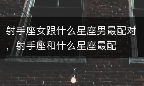 射手座女跟什么星座男最配对，射手座和什么星座最配
