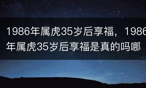 1986年属虎35岁后享福，1986年属虎35岁后享福是真的吗哪年能转大运