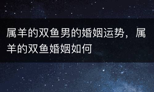 属羊的双鱼男的婚姻运势，属羊的双鱼婚姻如何