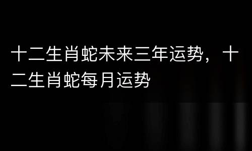十二生肖蛇未来三年运势，十二生肖蛇每月运势