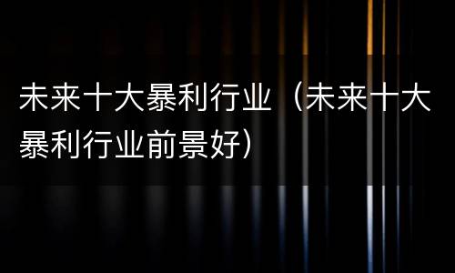 未来十大暴利行业（未来十大暴利行业前景好）