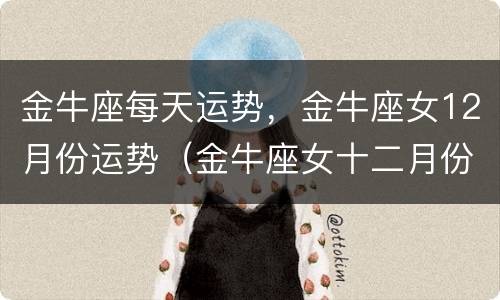 金牛座每天运势，金牛座女12月份运势（金牛座女十二月份的运势）