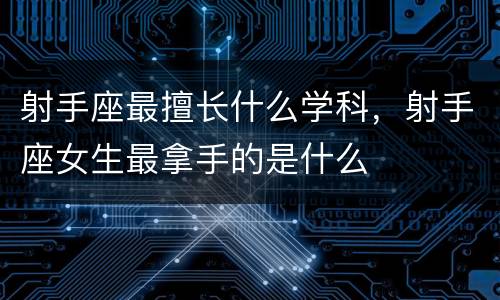 射手座最擅长什么学科，射手座女生最拿手的是什么