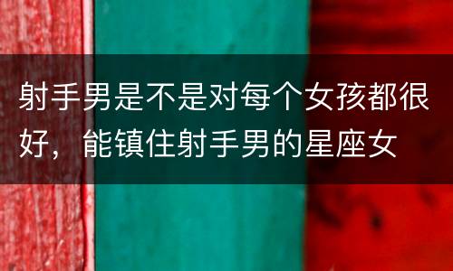 射手男是不是对每个女孩都很好，能镇住射手男的星座女