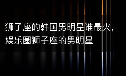 狮子座的韩国男明星谁最火，娱乐圈狮子座的男明星