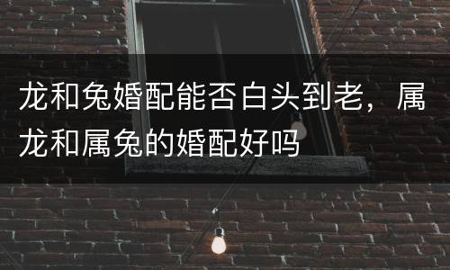 龙和兔婚配能否白头到老，属龙和属兔的婚配好吗