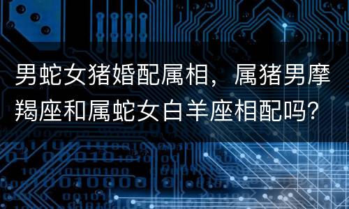 男蛇女猪婚配属相，属猪男摩羯座和属蛇女白羊座相配吗？