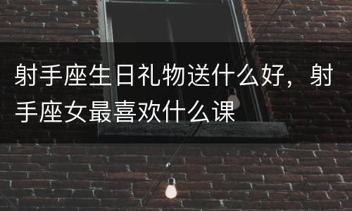 射手座生日礼物送什么好，射手座女最喜欢什么课