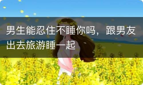 男生能忍住不睡你吗，跟男友出去旅游睡一起
