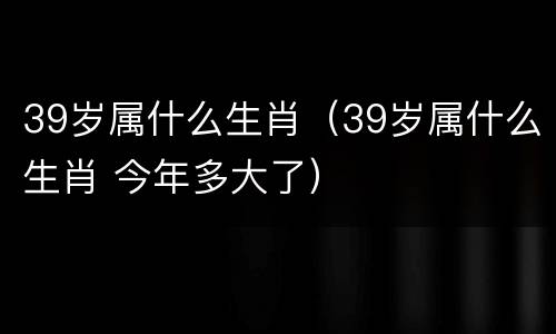 39岁属什么生肖（39岁属什么生肖 今年多大了）