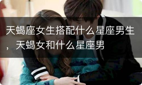 天蝎座女生搭配什么星座男生，天蝎女和什么星座男