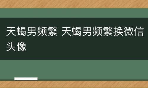 天蝎男频繁 天蝎男频繁换微信头像